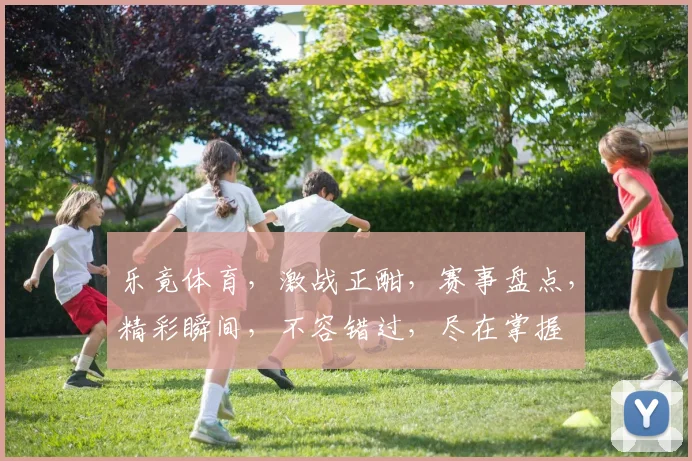 乐竟体育，激战正酣，赛事盘点，精彩瞬间，不容错过，尽在掌握