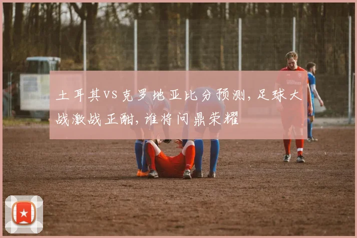 土耳其vs克罗地亚比分预测,足球大战激战正酣,谁将问鼎荣耀