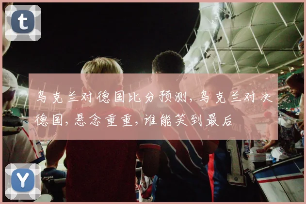 乌克兰对德国比分预测,乌克兰对决德国,悬念重重,谁能笑到最后
