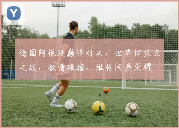 德国阿根廷巅峰对决，世界杯焦点之战，激情碰撞，谁将问鼎荣耀